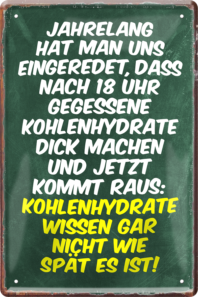 4252024243925	Schilderstore24 	 ''Jahrelang eingeredet nach 18Uhr keine Kohlenhydrate'' Schilderstore24 Blechschilder sind perfekt als Geschenk zu Weihnachten, Geburtstage, Feiern, Partys, Grillabende, Namenstag, Feiertag, Mädelsabend, Hochzeit. Jederzeit stilvoll im Wohnzimmer, Partykeller, Garage, Praxis, Büro, Café, Hauseingang Lebensmittel Kaffee Kuchen Tee Grill crepes teigware süßigkeit essen grill wurst