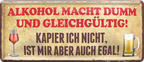 4252024244441	Schilderstore24 	 ''Alkohol macht dumm, ist mir egal'' Schilderstore24 Blechschilder sind perfekt als Geschenk zu Weihnachten, Geburtstage, Feiern, Partys, Grillabende, Namenstag, Feiertag, Mädelsabend, Hochzeit. Jederzeit stilvoll im Wohnzimmer, Partykeller, Garage, Praxis, Büro, Café, Hauseingang Alkohol Cocktail Bier Sekt Getränk Bier Alkohol schnaps promille tequila   