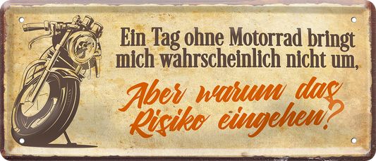 4252024244793	Schilderstore24 	 ''Ein Tag ohne Motorrad das Risiko eingehen'' Schilderstore24 Blechschilder sind perfekt als Geschenk zu Weihnachten, Geburtstage, Feiern, Partys, Grillabende, Namenstag, Feiertag, Mädelsabend, Hochzeit. Jederzeit stilvoll im Wohnzimmer, Partykeller, Garage, Praxis, Büro, Café, Hauseingang Mechaniker Auto Motorrad Werkstatt auto werkstatt tüfteln schrauber