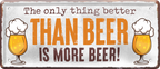 4252024250251		 ''The only thing better Beer more Beer'' Schilderstore24 Blechschilder sind perfekt als Geschenk zu Weihnachten, Geburtstage, Feiern, Partys, Grillabende, Namenstag, Feiertag, Mädelsabend, Hochzeit. Jederzeit stilvoll im Wohnzimmer, Partykeller, Garage, Praxis, Büro, Café, Hauseingang Alkohol Kasten Bier Saufen Getränk Bier Alkohol schaumkrone promille hopfen