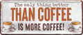 4252024250558		 ''The only thing better Coffee more Coffee'' Schilderstore24 Blechschilder sind perfekt als Geschenk zu Weihnachten, Geburtstage, Feiern, Partys, Grillabende, Namenstag, Feiertag, Mädelsabend, Hochzeit. Jederzeit stilvoll im Wohnzimmer, Partykeller, Garage, Praxis, Büro, Café, Hauseingang Lebensmittel Kaffee Kuchen Sucht café coffee kaffeemaschine getränk essen