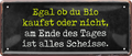 4252024250053		 ''Egal ob du Bio kaufst, alles scheisse'' Schilderstore24 Blechschilder sind perfekt als Geschenk zu Weihnachten, Geburtstage, Feiern, Partys, Grillabende, Namenstag, Feiertag, Mädelsabend, Hochzeit. Jederzeit stilvoll im Wohnzimmer, Partykeller, Garage, Praxis, Büro, Café, Hauseingang Sarkasmus Ironie Funny Schwarzer Humor faul dumm fun rente lästern teufel