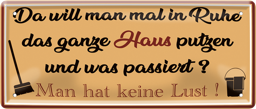4252024252415		 ''Da will man in Ruhe Haus putzen, keine Lust''
 Schilderstore24 Blechschilder sind perfekt als Geschenk zu Weihnachten, Geburtstage, Feiern, Partys, Grillabende, Namenstag, Feiertag, Mädelsabend, Hochzeit. Jederzeit stilvoll im Wohnzimmer, Partykeller, Garage, Praxis, Büro, Café, Hauseingang Küche Haushalt Willkommen Eigenheim heim essen haus kochen herzlich Zuhause putzen