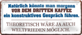 4252024253405		 ''Natürlich könnte man morgens vor dem dritten Kaffee''
Schilderstore24 Blechschilder sind perfekt als Geschenk zu Weihnachten, Geburtstage, Feiern, Partys, Grillabende, Namenstag, Feiertag, Mädelsabend, Hochzeit. Jederzeit stilvoll im Wohnzimmer, Partykeller, Garage, Praxis, Büro, Café, Hauseingang Lebensmittel Kaffee Kuchen Sucht café coffee kaffeemaschine getränk essen