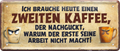 4252024253375		 ''Ich brauche heute eine zweiten Kaffee''
Schilderstore24 Blechschilder sind perfekt als Geschenk zu Weihnachten, Geburtstage, Feiern, Partys, Grillabende, Namenstag, Feiertag, Mädelsabend, Hochzeit. Jederzeit stilvoll im Wohnzimmer, Partykeller, Garage, Praxis, Büro, Café, Hauseingang Lebensmittel Kaffee Kuchen Sucht café coffee kaffeemaschine getränk essen