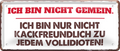 4252024253689		 ''Ich bin nicht gemein. nicht Kackfreundlich''
Schilderstore24 Blechschilder sind perfekt als Geschenk zu Weihnachten, Geburtstage, Feiern, Partys, Grillabende, Namenstag, Feiertag, Mädelsabend, Hochzeit. Jederzeit stilvoll im Wohnzimmer, Partykeller, Garage, Praxis, Büro, Café, Hauseingang Weisheiten Leben Sprichwörter Tipp wahrheit sprichwort tiefsinnig ratschlag