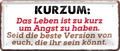 4252024253696		 ''Kurzum. Das Leben ist zu kurz um Angst zu haben''
Schilderstore24 Blechschilder sind perfekt als Geschenk zu Weihnachten, Geburtstage, Feiern, Partys, Grillabende, Namenstag, Feiertag, Mädelsabend, Hochzeit. Jederzeit stilvoll im Wohnzimmer, Partykeller, Garage, Praxis, Büro, Café, Hauseingang Weisheiten Leben Sprichwörter Tipp wahrheit sprichwort tiefsinnig ratschlag