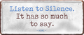4252024253702		 ''Listen so Silence. It has so much to say''
Schilderstore24 Blechschilder sind perfekt als Geschenk zu Weihnachten, Geburtstage, Feiern, Partys, Grillabende, Namenstag, Feiertag, Mädelsabend, Hochzeit. Jederzeit stilvoll im Wohnzimmer, Partykeller, Garage, Praxis, Büro, Café, Hauseingang Weisheiten Leben Sprichwörter Tipp wahrheit sprichwort tiefsinnig ratschlag