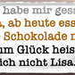 4252024256765		 ''Ich habe mir gesagt. Lisa, keine Schokolade''
Schilderstore24 Blechschilder sind perfekt als Geschenk zu Weihnachten, Geburtstage, Feiern, Partys, Grillabende, Namenstag, Jederzeit stilvoll im Wohnzimmer, Partykeller, diät, snack, mahlzei, rezept, wasser Lebensmittel Kaffee Kuchen Tee Grill crepes teigware süßigkeit essen grill wurst