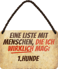 4252024243055	Schilderstore24 	 ''Eine Liste mit Menschen die ich Mag. 1. Hunde'' Schilderstore24 Blechschilder sind perfekt als Geschenk zu Weihnachten, Geburtstage, Feiern, Partys, Grillabende, Namenstag, Feiertag, Mädelsabend, Hochzeit Wohnzimmer, Partykeller, Garage, Praxis, Büro, Café, Hauseingang Haustier Tier Freund knuddelig Zuhause Katze Hund Hamster Meerschwein haustier