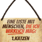 4252024243062	Schilderstore24 	 ''Eine Liste mit Menschen die ich mag. 1. Katzen'' Schilderstore24 Blechschilder sind perfekt als Geschenk zu Weihnachten, Geburtstage, Feiern, Partys, Grillabende, Namenstag, Feiertag, Mädelsabend, Hochzeit Wohnzimmer, Partykeller, Garage, Praxis, Büro, Café, Hauseingang Haustier Tier Freund knuddelig Zuhause Katze Hund Hamster Meerschwein haustier