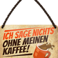 4252024243475	Schilderstore24 	 ''Ich sag nicht's ohne meinen Kaffee'' Schilderstore24 Blechschilder sind perfekt als Geschenk zu Weihnachten, Geburtstage, Feiern, Partys, Grillabende, Namenstag, Feiertag, Mädelsabend, Hochzeit. Jederzeit stilvoll im Wohnzimmer, Partykeller, Garage, Praxis, Büro, Café, Hauseingang Lebensmittel Kaffee Kuchen Sucht café coffee kaffeemaschine getränk essen