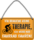 4252024242898	Schilderstore24 	 ''Ich brauche keine Therapie Fahrrad fahren'' Schilderstore24 Blechschilder sind perfekt als Geschenk zu Weihnachten, Geburtstage, Feiern, Partys, Grillabende, Namenstag, Feiertag, Mädelsabend, Hochzeit. Jederzeit stilvoll im Wohnzimmer, Partykeller, Garage, Praxis, Büro, Café, Hauseingang Fahrrad Rad Bike Tour Radeln Downhill Radtour zweirad reifen ausflug freizeit