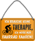 4252024242898	Schilderstore24 	 ''Ich brauche keine Therapie Fahrrad fahren'' Schilderstore24 Blechschilder sind perfekt als Geschenk zu Weihnachten, Geburtstage, Feiern, Partys, Grillabende, Namenstag, Feiertag, Mädelsabend, Hochzeit. Jederzeit stilvoll im Wohnzimmer, Partykeller, Garage, Praxis, Büro, Café, Hauseingang Fahrrad Rad Bike Tour Radeln Downhill Radtour zweirad reifen ausflug freizeit