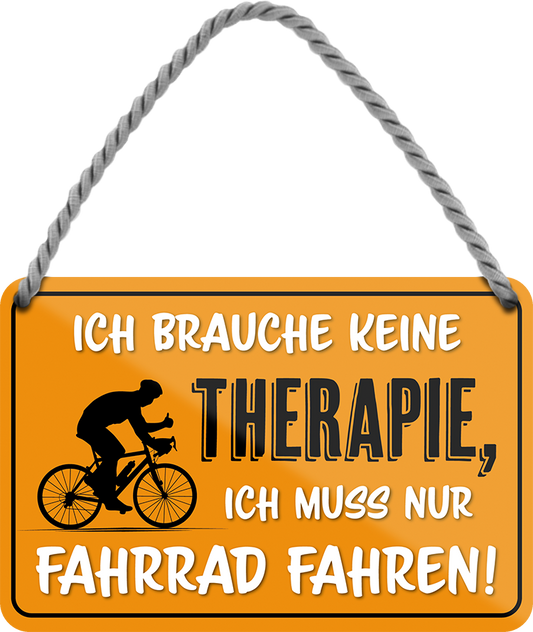 4252024242898	Schilderstore24 	 ''Ich brauche keine Therapie Fahrrad fahren'' Schilderstore24 Blechschilder sind perfekt als Geschenk zu Weihnachten, Geburtstage, Feiern, Partys, Grillabende, Namenstag, Feiertag, Mädelsabend, Hochzeit. Jederzeit stilvoll im Wohnzimmer, Partykeller, Garage, Praxis, Büro, Café, Hauseingang Fahrrad Rad Bike Tour Radeln Downhill Radtour zweirad reifen ausflug freizeit