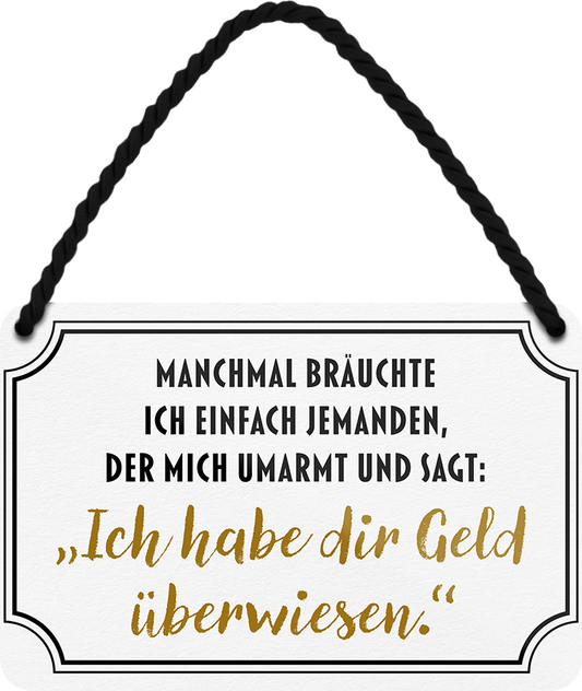 4252024242676	Schilderstore24 	 ''Manchmal bräuchte ich jemanden der mir Geld überweist'' Schilderstore24 Blechschilder sind perfekt als Geschenk zu Weihnachten, Geburtstage, Feiern, Partys, Grillabende, Namenstag, Feiertag, Mädelsabend, Hochzeit. Jederzeit stilvoll im Wohnzimmer, Partykeller, Garage, Praxis, Büro, Café, Hauseingang Sarkasmus Ironie Funny Schwarzer Humor faul dumm fun rente lästern teufel