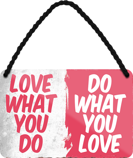 4252024251203		 ''Love what you do, do whta you love'' Schilderstore24 Blechschilder sind perfekt als Geschenk zu Weihnachten, Geburtstage, Feiern, Partys, Grillabende, Namenstag, Feiertag, Mädelsabend, Hochzeit. Jederzeit stilvoll im Wohnzimmer, Partykeller, Garage, Praxis, Büro, Café, Hauseingang Weisheiten Leben Sprichwörter Tipp wahrheit sprichwort tiefsinnig ratschlag