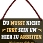 4252024251890		 ''Du musst nicht irre sein um hier zu arbeiten''
 Schilderstore24 Blechschilder sind perfekt als Geschenk zu Weihnachten, Geburtstage, Feiern, Partys, Grillabende, Namenstag, Feiertag, Mädelsabend, Hochzeit. Jederzeit stilvoll im Wohnzimmer, Partykeller, Garage, Praxis, Büro, Café, Hauseingang Büro Chef Angestellter Arbeit Job Arbeitsplatz Alltag Beruf Ausbildung