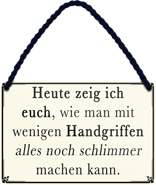 4252024251906		 ''Heute zeig ich euch.. wenige Handgriffen schlimme machen''
 Schilderstore24 Blechschilder sind perfekt als Geschenk zu Weihnachten, Geburtstage, Feiern, Partys, Grillabende, Namenstag, Feiertag, Mädelsabend, Hochzeit. Jederzeit stilvoll im Wohnzimmer, Partykeller, Garage, Praxis, Büro, Café, Hauseingang Büro Chef Angestellter Arbeit Job Arbeitsplatz Alltag Beruf Ausbildung