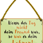 4252024252095		 ''Wenn der Tag nicht Freund war Lehrer''
 Schilderstore24 Blechschilder sind perfekt als Geschenk zu Weihnachten, Geburtstage, Feiern, Partys, Grillabende, Namenstag, Feiertag, Mädelsabend, Hochzeit. Jederzeit stilvoll im Wohnzimmer, Partykeller, Garage, Praxis, Büro, Café, Hauseingang Weisheiten Leben Sprichwörter Tipp wahrheit sprichwort tiefsinnig ratschlag