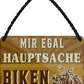 4252024252248		 ''Mir egal hauptsache Biken''
 Schilderstore24 Blechschilder sind perfekt als Geschenk zu Weihnachten, Geburtstage, Feiern, Partys, Grillabende, Namenstag, Feiertag, Mädelsabend, Hochzeit. Jederzeit stilvoll im Wohnzimmer, Partykeller, Garage, Praxis, Büro, Café, Hauseingang Mechaniker Auto Motorrad Werkstatt auto lkw brummi tüfteln schrauber