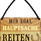 4252024252163		 ''Mir egal hauptsache Reiten''
 Schilderstore24 Blechschilder sind perfekt als Geschenk zu Weihnachten, Geburtstage, Feiern, Partys, Grillabende, Namenstag, Feiertag, Mädelsabend, Hochzeit. Jederzeit stilvoll im Wohnzimmer, Partykeller, Garage, Praxis, Büro, Café, Hauseingang Nutztier Pferd Reiten Pony Stall sattel ausreiten pferde tier landwirtschaft