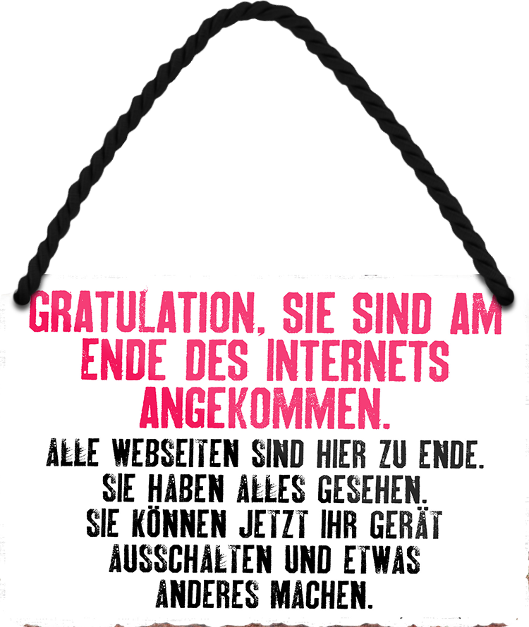 4252024252576		 ''Gratulation, sie sind am Ende des Internets'' Schilderstore24 Blechschilder sind perfekt als Geschenk zu Weihnachten, Geburtstage, Feiern, Partys, Grillabende, Namenstag, Feiertag, Mädelsabend, Hochzeit. Jederzeit stilvoll im Wohnzimmer, Partykeller, Garage, Praxis, Büro, Café, Hauseingang Sarkasmus Ironie Funny Schwarzer Humor faul dumm fun rente lästern teufel
