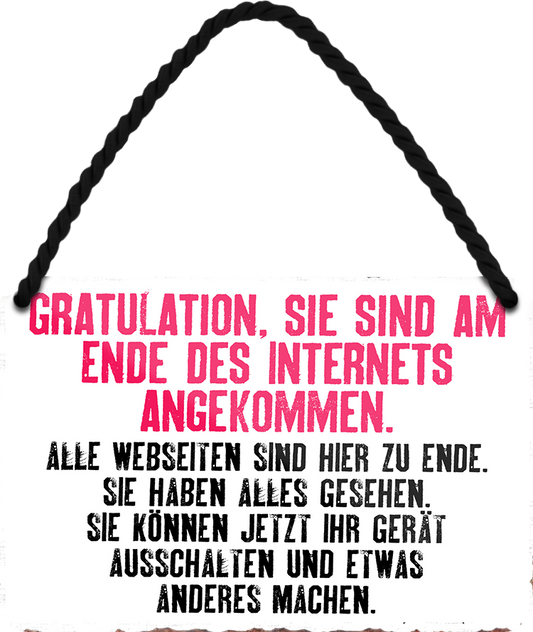 4252024252576		 ''Gratulation, sie sind am Ende des Internets'' Schilderstore24 Blechschilder sind perfekt als Geschenk zu Weihnachten, Geburtstage, Feiern, Partys, Grillabende, Namenstag, Feiertag, Mädelsabend, Hochzeit. Jederzeit stilvoll im Wohnzimmer, Partykeller, Garage, Praxis, Büro, Café, Hauseingang Sarkasmus Ironie Funny Schwarzer Humor faul dumm fun rente lästern teufel
