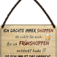 4252024252637		 ''Ich dachte immer Shoppen... Frühshoppen'' Schilderstore24 Blechschilder sind perfekt als Geschenk zu Weihnachten, Geburtstage, Feiern, Partys, Grillabende, Namenstag, Feiertag, Mädelsabend, Hochzeit. Jederzeit stilvoll im Wohnzimmer, Partykeller, Garage, Praxis, Büro, Café, Hauseingang Alkohol Kasten Bier Saufen Getränk Bier Alkohol schaumkrone promille hopfen
