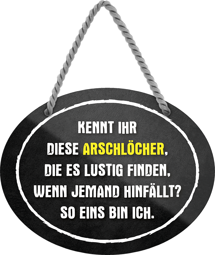 4252024245042	Schilderstore24	 ''Arschlöcher die es lustig finden wenn hinfällt. ICH'' Schilderstore24 Blechschilder sind perfekt als Geschenk zu Weihnachten, Geburtstage, Feiern, Partys, Grillabende, Namenstag, Feiertag, Mädelsabend, Hochzeit. Jederzeit stilvoll im Wohnzimmer, Partykeller, Garage, Praxis, Büro, Café, Hauseingang Sarkasmus Ironie Funny Schwarzer Humor faul dumm fun rente lästern teufel