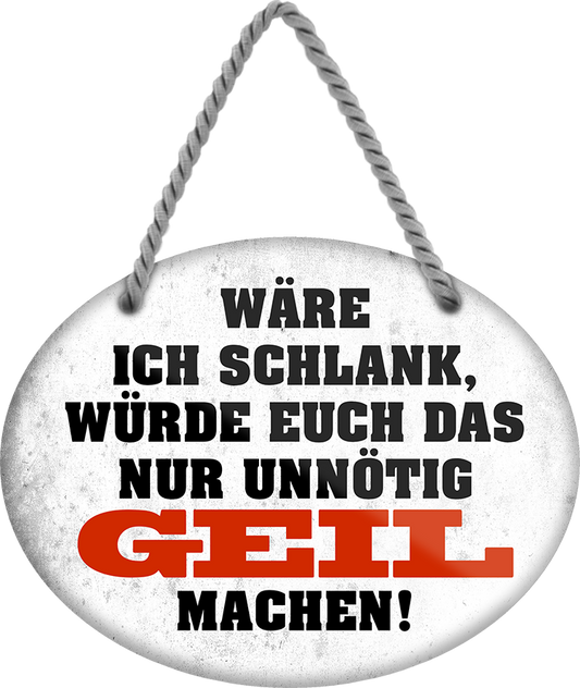 4252024246353	Schilderstore24	 ''Wäre ich schlank, würde euch nur unnötig geil machen'' Schilderstore24 Blechschilder sind perfekt als Geschenk zu Weihnachten, Geburtstage, Feiern, Partys, Grillabende, Namenstag, Feiertag, Mädelsabend, Hochzeit. Jederzeit stilvoll im Wohnzimmer, Partykeller, Garage, Praxis, Büro, Café, Hauseingang Sex Anzüglich Zweideutig Romantik Brüste sinnlich schnulzig romantisch versaut pinup