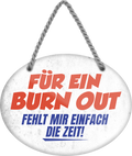 4252024245394	Schilderstore24	 ''Für ein Burn Out fehlt mir einfach die Zeit'' Schilderstore24 Blechschilder sind perfekt als Geschenk zu Weihnachten, Geburtstage, Feiern, Partys, Grillabende, Namenstag, Feiertag, Mädelsabend, Hochzeit. Jederzeit stilvoll im Wohnzimmer, Partykeller, Garage, Praxis, Büro, Café, Hauseingang Büro Chef Angestellter Arbeit Job Arbeitsplatz Alltag Beruf Ausbildung