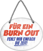 4252024245394	Schilderstore24	 ''Für ein Burn Out fehlt mir einfach die Zeit'' Schilderstore24 Blechschilder sind perfekt als Geschenk zu Weihnachten, Geburtstage, Feiern, Partys, Grillabende, Namenstag, Feiertag, Mädelsabend, Hochzeit. Jederzeit stilvoll im Wohnzimmer, Partykeller, Garage, Praxis, Büro, Café, Hauseingang Büro Chef Angestellter Arbeit Job Arbeitsplatz Alltag Beruf Ausbildung