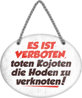 4252024246377	Schilderstore24	 ''Es ist verboten, toten Kojoten die Hoden zu Verknoten'' Schilderstore24 Blechschilder sind perfekt als Geschenk zu Weihnachten, Geburtstage, Feiern, Partys, Grillabende, Namenstag, Feiertag, Mädelsabend, Hochzeit Wohnzimmer, Partykeller, Garage, Praxis, Büro, Café, Hauseingang Haustier Tier Tiere Tiersprüche Funny Ironie knuddelig haustier biene kuh vogel lustige tierwelt