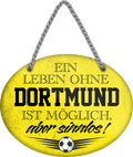 4252024247244	Schilderstore24	 ''Ein Leben ohne Dortmund ist sinnlos'' Schilderstore24 Blechschilder sind perfekt als Geschenk zu Weihnachten, Geburtstage, Feiern, Partys, Grillabende, Namenstag, Feiertag, Mädelsabend, Hochzeit. Jederzeit stilvoll im Wohnzimmer, Partykeller, Garage, Praxis, Büro, Café, Hauseingang Fußball Mannschaft Verein Bolzen Ball sport liga kicken stadion freizeit