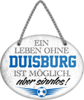 4252024247251	Schilderstore24	 ''Ein Leben ohne Duisburg ist sinnlos'' Schilderstore24 Blechschilder sind perfekt als Geschenk zu Weihnachten, Geburtstage, Feiern, Partys, Grillabende, Namenstag, Feiertag, Mädelsabend, Hochzeit. Jederzeit stilvoll im Wohnzimmer, Partykeller, Garage, Praxis, Büro, Café, Hauseingang Fußball Mannschaft Verein Bolzen Ball sport liga kicken stadion freizeit