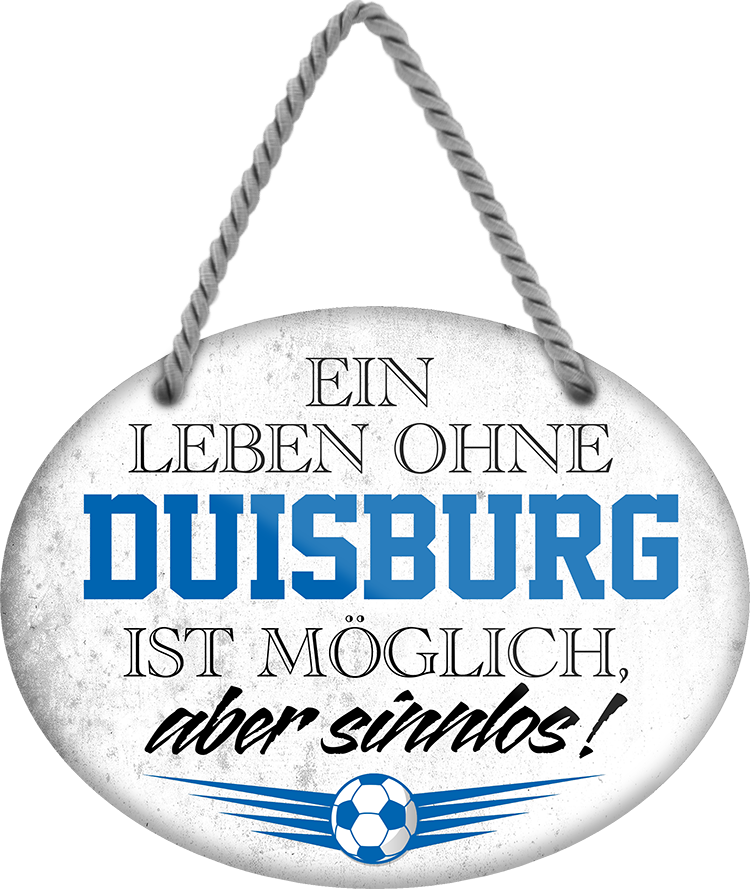 4252024247251	Schilderstore24	 ''Ein Leben ohne Duisburg ist sinnlos'' Schilderstore24 Blechschilder sind perfekt als Geschenk zu Weihnachten, Geburtstage, Feiern, Partys, Grillabende, Namenstag, Feiertag, Mädelsabend, Hochzeit. Jederzeit stilvoll im Wohnzimmer, Partykeller, Garage, Praxis, Büro, Café, Hauseingang Fußball Mannschaft Verein Bolzen Ball sport liga kicken stadion freizeit