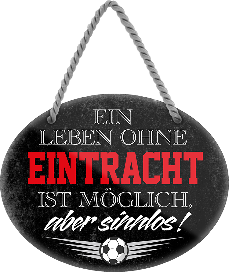 4252024247299	Schilderstore24	 ''Ein Leben ohne Eintracht ist sinnlos'' Schilderstore24 Blechschilder sind perfekt als Geschenk zu Weihnachten, Geburtstage, Feiern, Partys, Grillabende, Namenstag, Feiertag, Mädelsabend, Hochzeit. Jederzeit stilvoll im Wohnzimmer, Partykeller, Garage, Praxis, Büro, Café, Hauseingang Fußball Mannschaft Verein Bolzen Ball sport liga kicken stadion freizeit