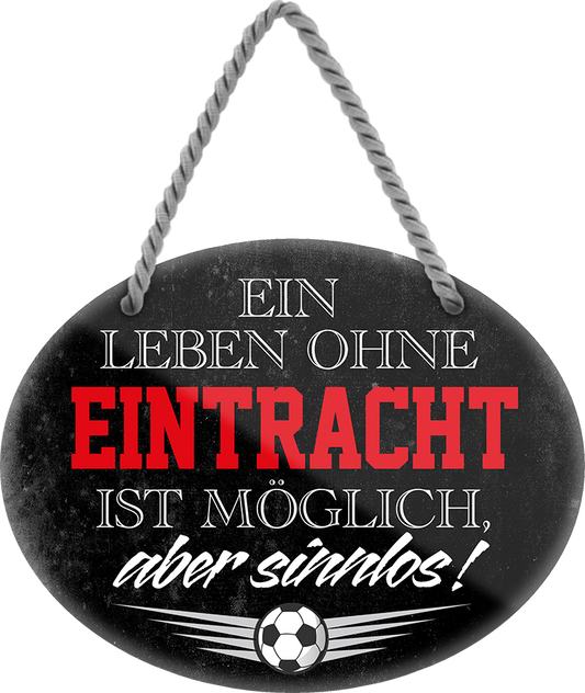 4252024247299	Schilderstore24	 ''Ein Leben ohne Eintracht ist sinnlos'' Schilderstore24 Blechschilder sind perfekt als Geschenk zu Weihnachten, Geburtstage, Feiern, Partys, Grillabende, Namenstag, Feiertag, Mädelsabend, Hochzeit. Jederzeit stilvoll im Wohnzimmer, Partykeller, Garage, Praxis, Büro, Café, Hauseingang Fußball Mannschaft Verein Bolzen Ball sport liga kicken stadion freizeit