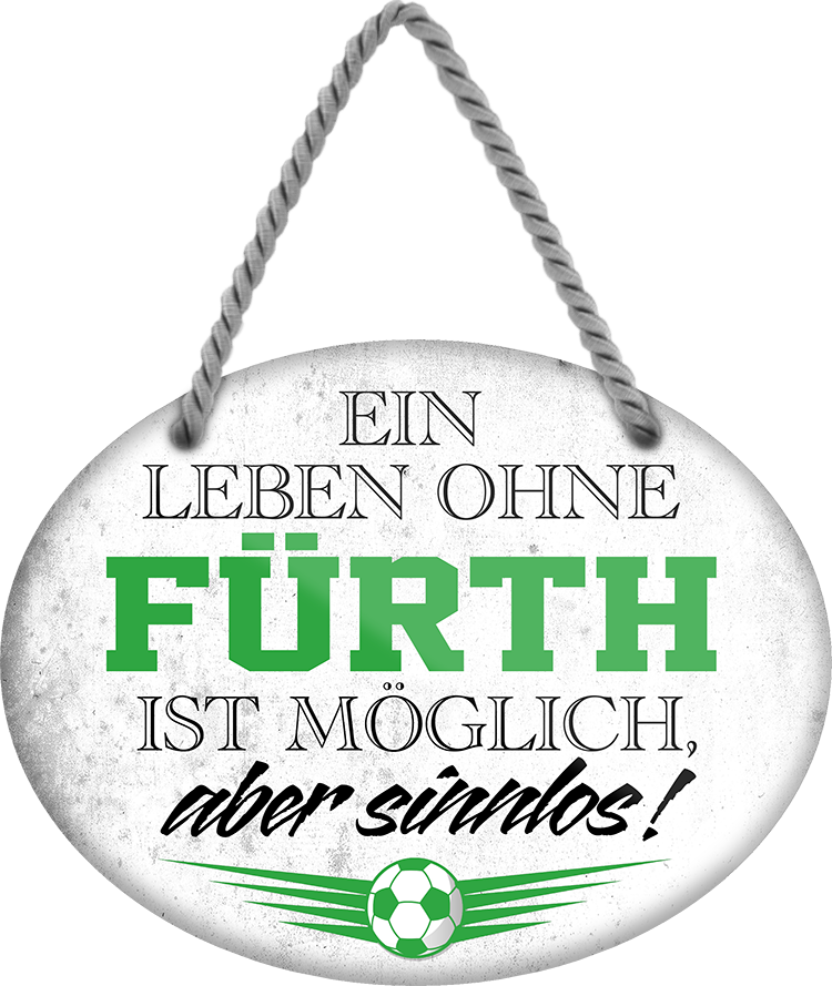4252024247336	Schilderstore24	 ''Ein Leben ohne Fürth ist sinnlos'' Schilderstore24 Blechschilder sind perfekt als Geschenk zu Weihnachten, Geburtstage, Feiern, Partys, Grillabende, Namenstag, Feiertag, Mädelsabend, Hochzeit. Jederzeit stilvoll im Wohnzimmer, Partykeller, Garage, Praxis, Büro, Café, Hauseingang Fußball Mannschaft Verein Bolzen Ball sport liga kicken stadion freizeit