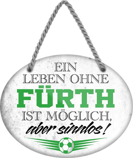 4252024247336	Schilderstore24	 ''Ein Leben ohne Fürth ist sinnlos'' Schilderstore24 Blechschilder sind perfekt als Geschenk zu Weihnachten, Geburtstage, Feiern, Partys, Grillabende, Namenstag, Feiertag, Mädelsabend, Hochzeit. Jederzeit stilvoll im Wohnzimmer, Partykeller, Garage, Praxis, Büro, Café, Hauseingang Fußball Mannschaft Verein Bolzen Ball sport liga kicken stadion freizeit