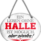 4252024247343	Schilderstore24	 ''Ein Leben ohne Halle ist sinnlos'' Schilderstore24 Blechschilder sind perfekt als Geschenk zu Weihnachten, Geburtstage, Feiern, Partys, Grillabende, Namenstag, Feiertag, Mädelsabend, Hochzeit. Jederzeit stilvoll im Wohnzimmer, Partykeller, Garage, Praxis, Büro, Café, Hauseingang Fußball Mannschaft Verein Bolzen Ball sport liga kicken stadion freizeit