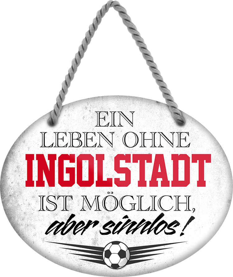 4252024247411	Schilderstore24	 ''Ein Leben ohne Ingolstadt ist sinnlos'' Schilderstore24 Blechschilder sind perfekt als Geschenk zu Weihnachten, Geburtstage, Feiern, Partys, Grillabende, Namenstag, Feiertag, Mädelsabend, Hochzeit. Jederzeit stilvoll im Wohnzimmer, Partykeller, Garage, Praxis, Büro, Café, Hauseingang Fußball Mannschaft Verein Bolzen Ball sport liga kicken stadion freizeit