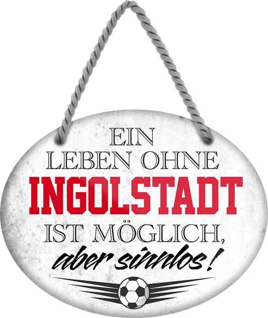 4252024247411	Schilderstore24	 ''Ein Leben ohne Ingolstadt ist sinnlos'' Schilderstore24 Blechschilder sind perfekt als Geschenk zu Weihnachten, Geburtstage, Feiern, Partys, Grillabende, Namenstag, Feiertag, Mädelsabend, Hochzeit. Jederzeit stilvoll im Wohnzimmer, Partykeller, Garage, Praxis, Büro, Café, Hauseingang Fußball Mannschaft Verein Bolzen Ball sport liga kicken stadion freizeit