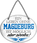 4252024247497	Schilderstore24	 ''Ein Leben ohne Magdeburg ist sinnlos'' Schilderstore24 Blechschilder sind perfekt als Geschenk zu Weihnachten, Geburtstage, Feiern, Partys, Grillabende, Namenstag, Feiertag, Mädelsabend, Hochzeit. Jederzeit stilvoll im Wohnzimmer, Partykeller, Garage, Praxis, Büro, Café, Hauseingang Fußball Mannschaft Verein Bolzen Ball sport liga kicken stadion freizeit