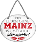 4252024247503	Schilderstore24	 ''Ein Leben ohne Mainz ist sinnlos'' Schilderstore24 Blechschilder sind perfekt als Geschenk zu Weihnachten, Geburtstage, Feiern, Partys, Grillabende, Namenstag, Feiertag, Mädelsabend, Hochzeit. Jederzeit stilvoll im Wohnzimmer, Partykeller, Garage, Praxis, Büro, Café, Hauseingang Fußball Mannschaft Verein Bolzen Ball sport liga kicken stadion freizeit