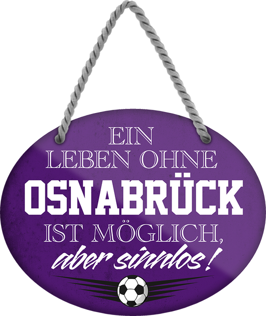 4252024247558	Schilderstore24	 ''Ein Leben ohne Osnabrück ist sinnlos'' Schilderstore24 Blechschilder sind perfekt als Geschenk zu Weihnachten, Geburtstage, Feiern, Partys, Grillabende, Namenstag, Feiertag, Mädelsabend, Hochzeit. Jederzeit stilvoll im Wohnzimmer, Partykeller, Garage, Praxis, Büro, Café, Hauseingang Fußball Mannschaft Verein Bolzen Ball sport liga kicken stadion freizeit