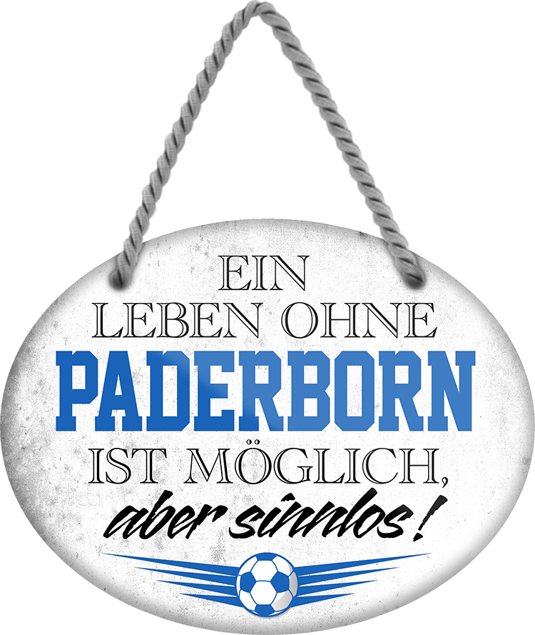 4252024247565	Schilderstore24	 ''Ein Leben ohne Paderborn ist sinnlos'' Schilderstore24 Blechschilder sind perfekt als Geschenk zu Weihnachten, Geburtstage, Feiern, Partys, Grillabende, Namenstag, Feiertag, Mädelsabend, Hochzeit. Jederzeit stilvoll im Wohnzimmer, Partykeller, Garage, Praxis, Büro, Café, Hauseingang Fußball Mannschaft Verein Bolzen Ball sport liga kicken stadion freizeit