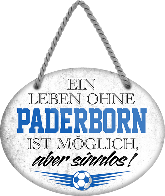 4252024247565	Schilderstore24	 ''Ein Leben ohne Paderborn ist sinnlos'' Schilderstore24 Blechschilder sind perfekt als Geschenk zu Weihnachten, Geburtstage, Feiern, Partys, Grillabende, Namenstag, Feiertag, Mädelsabend, Hochzeit. Jederzeit stilvoll im Wohnzimmer, Partykeller, Garage, Praxis, Büro, Café, Hauseingang Fußball Mannschaft Verein Bolzen Ball sport liga kicken stadion freizeit