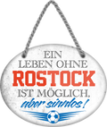 4252024247589	Schilderstore24	 ''Ein Leben ohne Rostock ist sinnlos'' Schilderstore24 Blechschilder sind perfekt als Geschenk zu Weihnachten, Geburtstage, Feiern, Partys, Grillabende, Namenstag, Feiertag, Mädelsabend, Hochzeit. Jederzeit stilvoll im Wohnzimmer, Partykeller, Garage, Praxis, Büro, Café, Hauseingang Fußball Mannschaft Verein Bolzen Ball sport liga kicken stadion freizeit